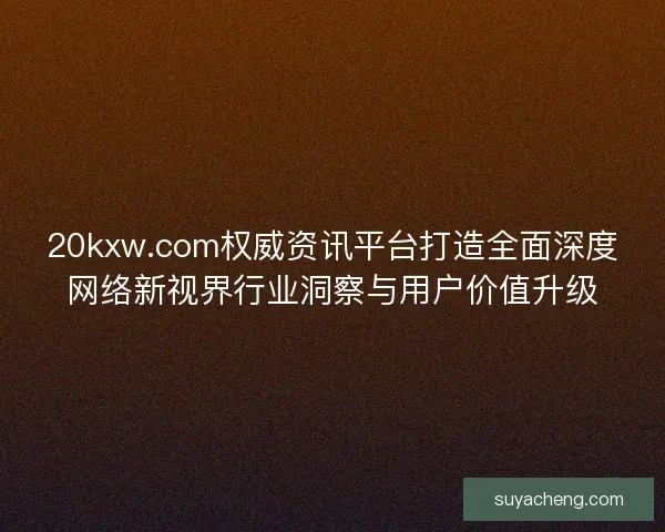 20kxw.com权威资讯平台打造全面深度网络新视界行业洞察与用户价值升级