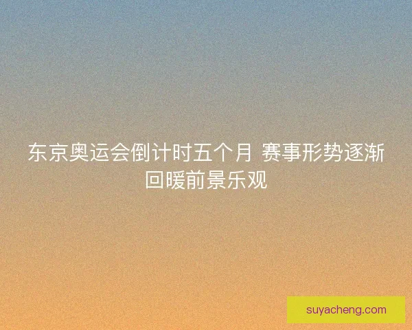 东京奥运会倒计时五个月 赛事形势逐渐回暖前景乐观
