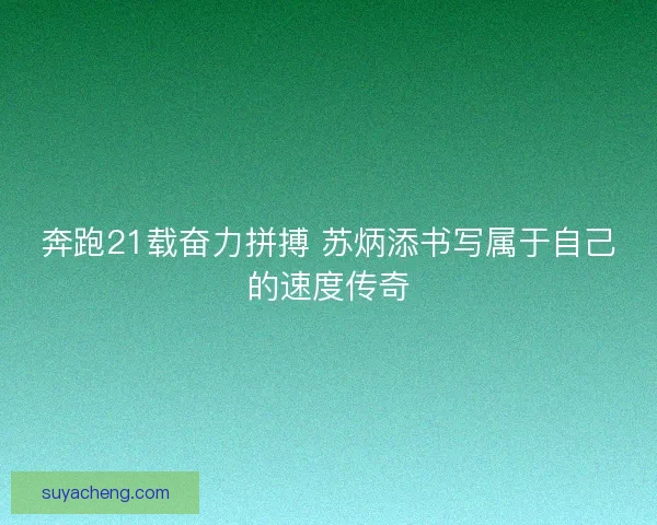 奔跑21载奋力拼搏 苏炳添书写属于自己的速度传奇