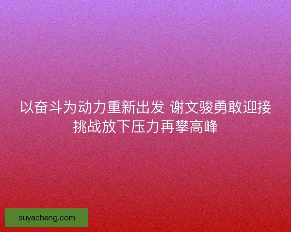 以奋斗为动力重新出发 谢文骏勇敢迎接挑战放下压力再攀高峰