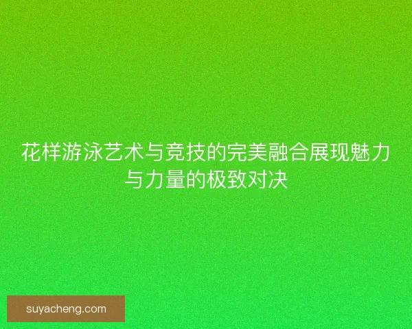 花样游泳艺术与竞技的完美融合展现魅力与力量的极致对决