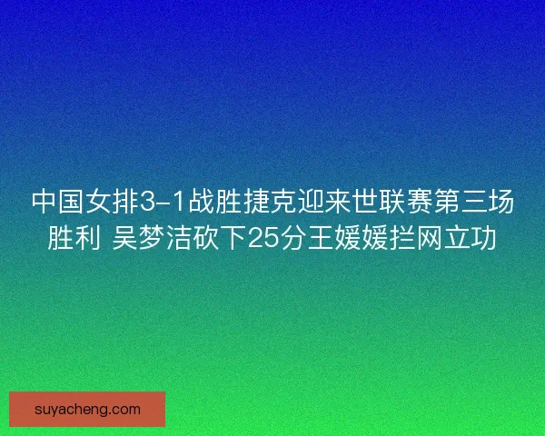中国女排3-1战胜捷克迎来世联赛第三场胜利 吴梦洁砍下25分王媛媛拦网立功