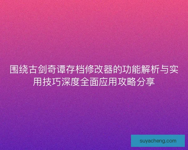 围绕古剑奇谭存档修改器的功能解析与实用技巧深度全面应用攻略分享