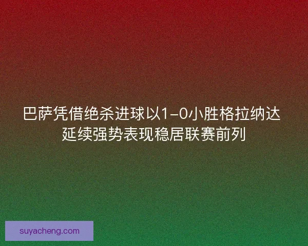 巴萨凭借绝杀进球以1-0小胜格拉纳达 延续强势表现稳居联赛前列